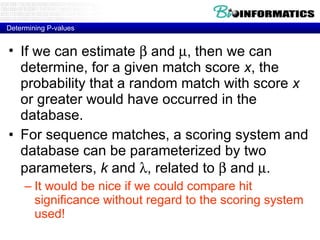Determining P-values If we can estimate    and   , then we can determine, for a given match score  x , the probability that a random match with score  x  or greater would have occurred in the database. For sequence matches, a scoring system and database can be parameterized by two parameters,  k  and   , related to    and   . It would be nice if we could compare hit significance without regard to the scoring system used! 