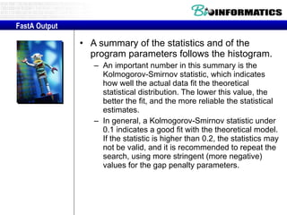 A summary of the statistics and of the program parameters follows the histogram.  An important number in this summary is the Kolmogorov-Smirnov statistic, which indicates how well the actual data fit the theoretical statistical distribution. The lower this value, the better the fit, and the more reliable the statistical estimates.  In general, a Kolmogorov-Smirnov statistic under 0.1 indicates a good fit with the theoretical model. If the statistic is higher than 0.2, the statistics may not be valid, and it is recommended to repeat the search, using more stringent (more negative) values for the gap penalty parameters. FastA Output 