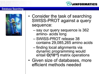 Consider the task of searching SWISS­PROT against a query sequence:  say our query sequence is 362 amino­ acids long  SWISS­PROT release 38 contains 29,085,265 amino acids  finding local alignments via dynamic programming would entail  O(10 10 )   matrix operations  Given size of databases, more efficient methods needed Database Searching 