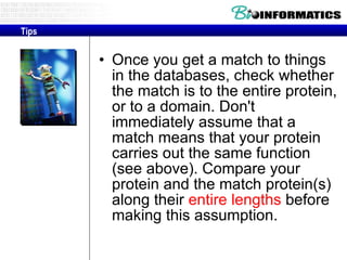 Once you get a match to things in the databases, check whether the match is to the entire protein, or to a domain. Don't immediately assume that a match means that your protein carries out the same function (see above). Compare your protein and the match protein(s) along their  entire lengths  before making this assumption. Tips 