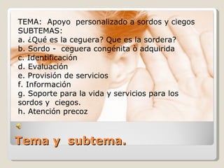 TEMA: Apoyo personalizado a sordos y ciegos
SUBTEMAS:
a. ¿Qué es la ceguera? Que es la sordera?
b. Sordo - ceguera congénita ò adquirida
c. Identificación
d. Evaluación
e. Provisión de servicios
f. Información
g. Soporte para la vida y servicios para los
sordos y ciegos.
h. Atención precoz



Tema y subtema.
 