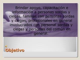 Brindar apoyo, capacitación e
   información a personas sordas y
 ciegas, familias con personas sordas
  y ciegas, profesionales en general
 involucrados con personal sordas y
    ciegas y personas del común en
                general.



Objetivo
 