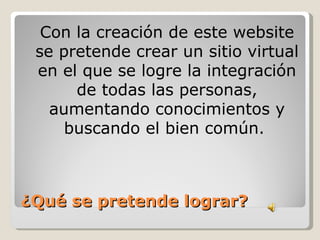 Con la creación de este website
 se pretende crear un sitio virtual
 en el que se logre la integración
      de todas las personas,
   aumentando conocimientos y
     buscando el bien común.



¿Qué se pretende lograr?
 