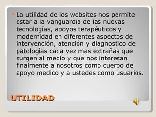    La utilidad de los websites nos permite
    estar a la vanguardia de las nuevas
    tecnologías, apoyos terapéuticos y
    modernidad en diferentes aspectos de
    intervención, atención y diagnostico de
    patologías cada vez mas extrañas que
    surgen al medio y que nos interesan
    finalmente a nosotros como cuerpo de
    apoyo medico y a ustedes como usuarios.



UTILIDAD
 