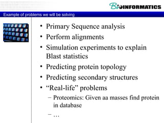 Example of problems we will be solving Primary Sequence analysis Perform alignments Simulation experiments to explain Blast statistics Predicting protein topology Predicting secondary structures “ Real-life” problems Proteomics: Given aa masses find protein in database … 