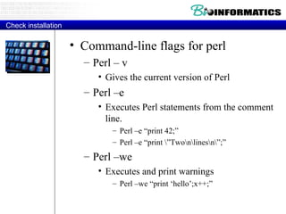 Check installation Command-line flags for perl Perl – v Gives the current version of Perl Perl –e Executes Perl statements from the comment line. Perl –e “print 42;” Perl –e “print \”Two\n\lines\n\”;” Perl –we Executes and print warnings Perl –we “print ‘hello’;x++;” 
