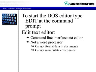 To start the DOS editor type EDIT at the command prompt Edit text editor: Command line interface text editor Not a word processor Cannot format data in documents Cannot manipulate environment The Command Prompt Text Editor 
