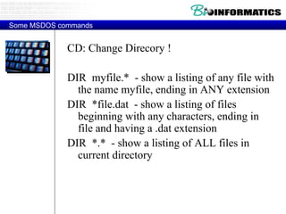 CD: Change Direcory ! DIR  myfile.*  - show a listing of any file with the name myfile, ending in ANY extension DIR  *file.dat  - show a listing of files beginning with any characters, ending in file and having a .dat extension DIR  *.*  - show a listing of ALL files in current directory Some MSDOS commands 