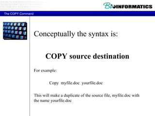 Conceptually the syntax is: COPY source destination For example: Copy  myfile.doc  yourfile.doc  This will make a duplicate of the source file, myfile.doc with the name yourfile.doc  The COPY Command 