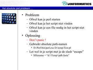 Probleem Ofwel kan je perl starten Ofwel kan je het script niet vinden Ofwel kan je een file nodig in het script niet vinden Oplossing Don’t panic ! Gebruikt absolute path-namen  D:\Perl\bin\perl.exe D:\temp\Test.pl Let wel in je script met je de slash “escape” $filename = “d:\\Temp\\pdb.fasta” Het absolute pad probleem … 