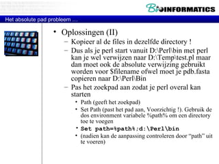 Oplossingen (II) Kopieer al de files in dezelfde directory !  Dus als je perl start vanuit D:\Perl\bin met perl kan je wel verwijzen naar D:\Temp\test.pl maar dan moet ook de absolute verwijzing gebruikt worden voor $filename ofwel moet je pdb.fasta copieren naar D:\Perl\Bin Pas het zoekpad aan zodat je perl overal kan starten Path (geeft het zoekpad) Set Path (past het pad aan, Voorzichtig !). Gebruik de dos environment variabele %path% om een directory toe te voegen Set path=%path%;d:\Perl\bin  (nadien kan de aanpassing controleren door “path” uit te voeren) Het absolute pad probleem … 