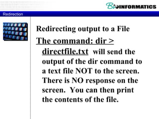 Redirecting output to a File The command: dir > directfile.txt   will send the output of the dir command to a text file NOT to the screen.  There is NO response on the screen.  You can then print the contents of the file. Redirection 