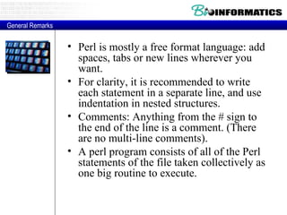 Perl is mostly a free format language: add spaces, tabs or new lines wherever you want.  For clarity, it is recommended to write each statement in a separate line, and use indentation in nested structures.  Comments: Anything from the # sign to the end of the line is a comment. (There are no multi-line comments).  A perl program consists of all of the Perl statements of the file taken collectively as one big routine to execute.  General Remarks 