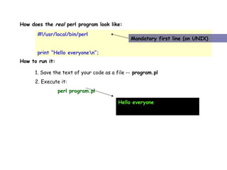 How does the  real  perl program look like:  #!/usr/local/bin/perl print “Hello everyone\n”; Mandatory first line (on UNIX) How to run it:  1. Save the text of your code as a file --  program.pl 2. Execute it: perl program.pl Hello everyone 