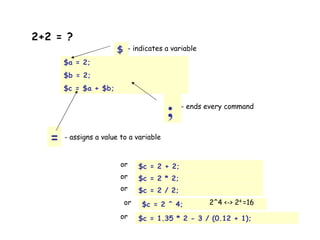 2+2 = ?   $a = 2; $b = 2; $c = $a + $b; $ - indicates a variable ; - ends every command = - assigns a value to a variable $c = 2 + 2; or $c = 2 * 2; or $c = 2 / 2; or $c = 2 ^ 4; or 2^4 <-> 2 4  =16 $c = 1.35 * 2 - 3 / (0.12 + 1); or 