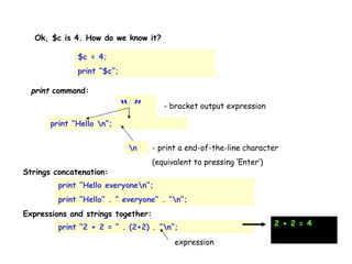 Ok, $c is 4. How do we know it?  print “Hello \n”; print  command:  $c = 4; print “$c”; “ ” - bracket output expression \n - print a end-of-the-line character (equivalent to pressing ‘Enter’) print “Hello everyone\n”; print “Hello” . ” everyone” . “\n”; Strings concatenation:  Expressions and strings together:  print “2 + 2 = “ . (2+2) . ”\n”; expression 2 + 2 = 4 