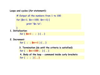 Loops and cycles ( for  statement):  # Output all the numbers from 1 to 100 for ($n=1; $n<=100; $n+=1) { print “$n \n”; } 1. Initialization : for (  $n=1  ;  ;  ) { … } 2. Increment : for (  ;  ;  $n+=1  ) { … } 3. Termination (do until the criteria is satisfied) : for (  ;  $n<=100  ;  ) { … } 4. Body of the loop - command inside curly brackets : for (  ;  ;  )  { … } 