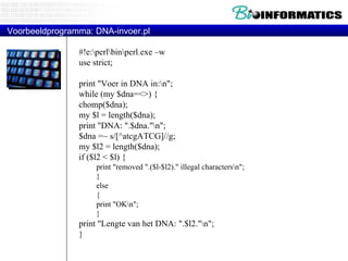 Voorbeeldprogramma: DNA-invoer.pl #!e:\perl\bin\perl.exe –w  use strict; print "Voer in DNA in:\n";  while (my $dna=<>) { chomp($dna); my $l = length($dna); print "DNA: ".$dna."\n"; $dna =~ s/[^atcgATCG]//g; my $l2 = length($dna); if ($l2 < $l) { print "removed ".($l-$l2)." illegal characters\n"; } else { print "OK\n"; } print "Lengte van het DNA: ".$l2."\n"; } 