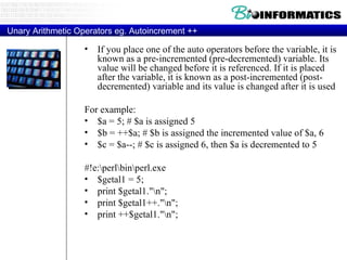 Unary Arithmetic Operators eg. Autoincrement ++ If you place one of the auto operators before the variable, it is known as a pre-incremented (pre-decremented) variable. Its value will be changed before it is referenced. If it is placed after the variable, it is known as a post-incremented (post-decremented) variable and its value is changed after it is used For example: $a = 5; # $a is assigned 5  $b = ++$a; # $b is assigned the incremented value of $a, 6  $c = $a--; # $c is assigned 6, then $a is decremented to 5  #!e:\perl\bin\perl.exe $getal1 = 5; print $getal1."\n"; print $getal1++."\n"; print ++$getal1."\n"; 