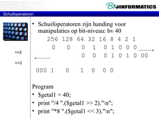 Schuifoperatoren Schuifoperatoren zijn handing voor manipulaties op bit-niveau: bv 40 256 128 64 32 16 8 4 2 1   0  0  0  1  0 1 0 0 0   0  0  0 1 0 1 0 00  000 1  0  1  0  0 0 Program $getal1 = 40; print "/4 ".($getal1 >> 2)."\n"; print "*8 ".($getal1 << 3)."\n"; >>2 <<3 