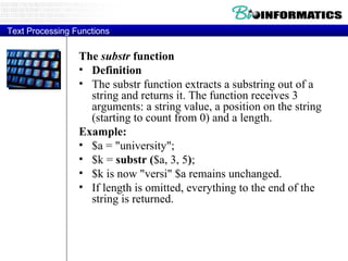 Text Processing Functions The  substr  function Definition The substr function extracts a substring out of a string and returns it. The function receives 3 arguments: a string value, a position on the string (starting to count from 0) and a length.  Example: $a = "university";  $k =  substr ( $a, 3, 5 ) ;  $k is now "versi" $a remains unchanged.  If length is omitted, everything to the end of the string is returned.  