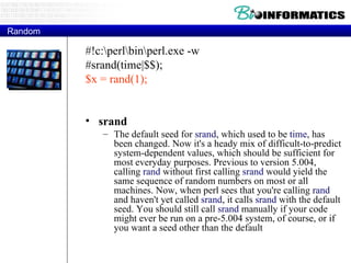 Random #!c:\perl\bin\perl.exe -w #srand(time|$$); $x = rand(1); srand  The default seed for  srand , which used to be  time , has been changed. Now it's a heady mix of difficult-to-predict system-dependent values, which should be sufficient for most everyday purposes. Previous to version 5.004, calling  rand  without first calling  srand  would yield the same sequence of random numbers on most or all machines. Now, when perl sees that you're calling  rand  and haven't yet called  srand , it calls  srand  with the default seed. You should still call  srand  manually if your code might ever be run on a pre-5.004 system, of course, or if you want a seed other than the default 