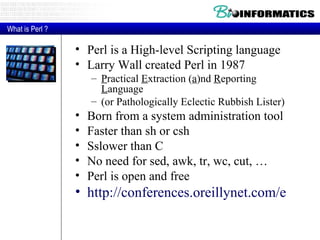 Perl is a High-level Scripting language Larry Wall created Perl in 1987 P ractical  E xtraction ( a )nd  R eporting  L anguage (or Pathologically Eclectic Rubbish Lister) Born from a system administration tool Faster than sh or csh Sslower than C No need for sed, awk, tr, wc, cut, … Perl is open and free http://conferences.oreillynet.com/eurooscon/ What is Perl ? 