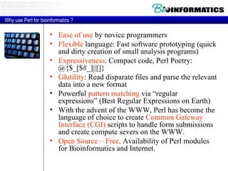 Ease of use  by novice programmers Flexible  language: Fast software prototyping (quick and dirty creation of small analysis programs) Expressiveness . Compact code, Perl Poetry: @{$_[$#_]||[]} Glutility : Read disparate files and parse the relevant data into a new format Powerful  pattern matching  via “regular expressions” (Best Regular Expressions on Earth) With the advent of the WWW, Perl has become the language of choice to create  Common Gateway Interface (CGI)  scripts to handle form submissions and create compute severs on the WWW. Open Source – Free . Availability of Perl modules for Bioinformatics and Internet.  Why use Perl for bioinformatics ? 