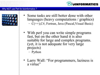 Some tasks are still better done with other languages (heavy computations / graphics) C(++),C#, Fortran, Java (Pascal,Visual Basic)  With perl you can write simple programs fast, but on the other hand it is also suitable for large and complex programs. (yet, it is not adequate for very large projects) Python Larry Wall: “For programmers, laziness is a virtue” Why NOT use Perl for bioinformatics ? 