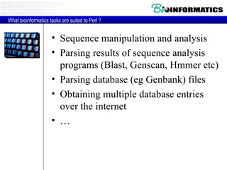 Sequence manipulation and analysis Parsing results of sequence analysis programs (Blast, Genscan, Hmmer etc) Parsing database (eg Genbank) files Obtaining multiple database entries over the internet … What bioinformatics tasks are suited to Perl ? 