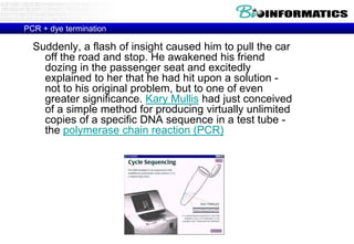 PCR + dye terminationSuddenly, a flash of insight caused him to pull the car off the road and stop. He awakened his friend dozing in the passenger seat and excitedly explained to her that he had hit upon a solution - not to his original problem, but to one of even greater significance. Kary Mullis had just conceived of a simple method for producing virtually unlimited copies of a specific DNA sequence in a test tube - the polymerase chain reaction (PCR)