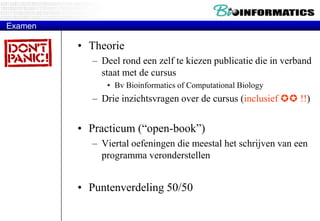 ExamenTheorie Deel rond een zelf te kiezen publicatie die in verband staat met de cursus Bv Bioinformatics of Computational Biology Drie inzichtsvragen over de cursus (inclusief  !!)Practicum (“open-book”)Viertal oefeningen die meestal het schrijven van een programma veronderstellenPuntenverdeling 50/50