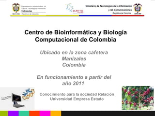 Ubicado en la zona cafetera Manizales Colombia En funcionamiento a partir del año 2011  Conocimiento para la sociedad Relación Universidad Empresa Estado Centro de Bioinformática y Biología Computacional de Colombia 