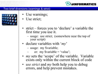 Two brief diversions (warnings & strict)

                • Use warnings;
                • Use strict;

                • strict – forces you to „declare‟ a variable the
                  first time you use it.
                    – usage: use strict; (somewhere near the top of
                      your script)
                • declare variables with „my‟
                    – usage: my $variable;
                    –    or: my $variable = „value‟;
                • my sets the „scope‟ of the variable. Variable
                  exists only within the current block of code
                • use strict and my both help you to debug
                  errors, and help prevent mistakes.
 