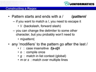 Constructing a Regex

 • Pattern starts and ends with a /             /pattern/
    – if you want to match a /, you need to escape it
        • / (backslash, forward slash)
    – you can change the delimiter to some other
      character, but you probably won‟t need to
        • m|pattern|
 • any „modifiers‟ to the pattern go after the last /
       •   i : case insensitive /[a-z]/i
       •   o : compile once
       •   g : match in list context (global)
       •   m or s : match over multiple lines
 
