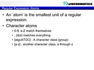 Regular Expression Atoms

• An „atom‟ is the smallest unit of a regular
  expression.
• Character atoms
      •   0-9, a-Z match themselves
      •   . (dot) matches everything
      •   [atgcATGC] : A character class (group)
      •   [a-z] : another character class, a through z
 