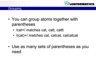 Grouping


• You can group atoms together with
  parentheses
  • /cat+/ matches cat, catt, cattt
  • /(cat)+/ matches cat, catcat, catcatcat


• Use as many sets of parentheses as you
  need
 