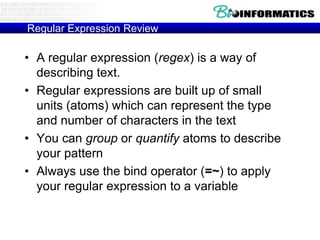 Regular Expression Review

• A regular expression (regex) is a way of
  describing text.
• Regular expressions are built up of small
  units (atoms) which can represent the type
  and number of characters in the text
• You can group or quantify atoms to describe
  your pattern
• Always use the bind operator (=~) to apply
  your regular expression to a variable
 