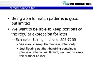 Remembering Stuff


• Being able to match patterns is good,
  but limited.
• We want to be able to keep portions of
  the regular expression for later.
  – Example: $string = „phone: 353-7236‟
     • We want to keep the phone number only
     • Just figuring out that the string contains a
       phone number is insufficient, we need to keep
       the number as well.
 