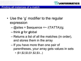 Finding all instances of a match



    • Use the „g‟ modifier to the regular
      expression
       – @sites = $sequence =~ /(TATTA)/g;
       – think g for global
       – Returns a list of all the matches (in order),
         and stores them in the array
       – If you have more than one pair of
         parentheses, your array gets values in sets
           • ($1,$2,$3,$1,$2,$3...)
 