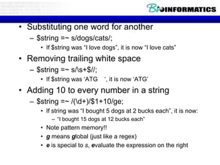 Using s

• Substituting one word for another
   – $string =~ s/dogs/cats/;
      • If $string was “I love dogs”, it is now “I love cats”
• Removing trailing white space
   – $string =~ s/s+$//;
      • If $string was „ATG    „, it is now „ATG‟
• Adding 10 to every number in a string
   – $string =~ /(d+)/$1+10/ge;
      • If string was “I bought 5 dogs at 2 bucks each”, it is now:
          – “I bought 15 dogs at 12 bucks each”
      • Note pattern memory!!
      • g means global (just like a regex)
      • e is special to s, evaluate the expression on the right
 
