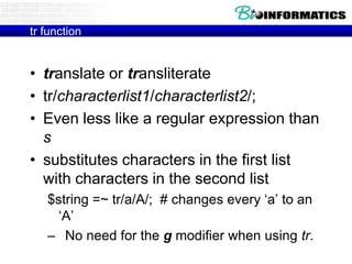 tr function


• translate or transliterate
• tr/characterlist1/characterlist2/;
• Even less like a regular expression than
  s
• substitutes characters in the first list
  with characters in the second list
   $string =~ tr/a/A/; # changes every „a‟ to an
    „A‟
   – No need for the g modifier when using tr.
 