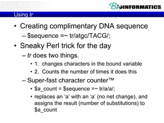 Using tr

• Creating complimentary DNA sequence
   – $sequence =~ tr/atgc/TACG/;
• Sneaky Perl trick for the day
   – tr does two things.
      • 1. changes characters in the bound variable
      • 2. Counts the number of times it does this
   – Super-fast character counter™
      • $a_count = $sequence =~ tr/a/a/;
      • replaces an „a‟ with an „a‟ (no net change), and
        assigns the result (number of substitutions) to
        $a_count
 