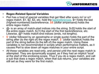• Regex-Related Special Variables
• Perl has a host of special variables that get filled after every m// or s///
  regex match. $1, $2, $3, etc. hold the backreferences. $+ holds the last
  (highest-numbered) backreference. $& (dollar ampersand) holds the
  entire regex match.
• @- is an array of match-start indices into the string. $-[0] holds the start of
  the entire regex match, $-[1] the start of the first backreference, etc.
  Likewise, @+ holds match-end indices (ends, not lengths).
• $' (dollar followed by an apostrophe or single quote) holds the part of the
  string after (to the right of) the regex match. $` (dollar backtick) holds the
  part of the string before (to the left of) the regex match. Using these
  variables is not recommended in scripts when performance matters, as it
  causes Perl to slow down all regex matches in your entire script.
• All these variables are read-only, and persist until the next regex match is
  attempted. They are dynamically scoped, as if they had an implicit 'local'
  at the start of the enclosing scope. Thus if you do a regex match, and call
  a sub that does a regex match, when that sub returns, your variables are
  still set as they were for the first match.
 