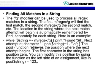 • Finding All Matches In a String
• The "/g" modifier can be used to process all regex
  matches in a string. The first m/regex/g will find the
  first match, the second m/regex/g the second match,
  etc. The location in the string where the next match
  attempt will begin is automatically remembered by
  Perl, separately for each string. Here is an example:
• while ($string =~ m/regex/g) { print "Found '$&'. Next
  attempt at character " . pos($string)+1 . "n"; } The
  pos() function retrieves the position where the next
  attempt begins. The first character in the string has
  position zero. You can modify this position by using
  the function as the left side of an assignment, like in
  pos($string) = 123;.
 