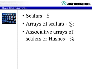 Three Basic Data Types


                  • Scalars - $
                  • Arrays of scalars - @
                  • Associative arrays of
                    scalers or Hashes - %
 