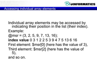 Accessing individual array elements



  Individual array elements may be accessed by
    indicating their position in the list (their index).
  Example:
  @msr = (3, 2, 5, 9, 7, 13, 16);
  index value 0 3 1 2 2 5 3 9 4 7 5 13 6 16
  First element: $msr[0] (here has the value of 3),
  Third element: $msr[2] (here has the value of
    5),
  and so on.
 
