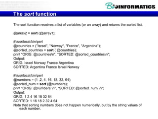 The sort function
The sort function receives a list of variables (or an array) and returns the sorted list.

@array2 = sort (@array1);

#!/usr/local/bin/perl
@countries = ("Israel", "Norway", "France", "Argentina");
@sorted_countries = sort ( @countries);
print "ORIG: @countriesn", "SORTED: @sorted_countriesn";
Output:
ORIG: Israel Norway France Argentina
SORTED: Argentina France Israel Norway

#!/usr/local/bin/perl
@numbers = (1 ,2, 4, 16, 18, 32, 64);
@sorted_num = sort (@numbers);
print "ORIG: @numbers n", "SORTED: @sorted_num n";
Output:
ORIG: 1 2 4 16 18 32 64
SORTED: 1 16 18 2 32 4 64
Note that sorting numbers does not happen numerically, but by the string values of
    each number.
 