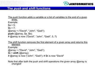 The push and shift functions

The push function adds a variable or a list of variables to the end of a given
   array.
Example:
$a = 5;
$b = 7;
@array = ("David", "John", "Gadi");
push (@array, $a, $b);
# @array is now ("David", "John", "Gadi", 5, 7)

The shift function removes the first element of a given array and returns this
   element.
Example:
@array = ("David", "John", "Gadi");
$k = shift (@array);
# @array is now ("John", "Gadi"); # $k is now "David"

Note that after both the push and shift operations the given array @array is
   changed!
 