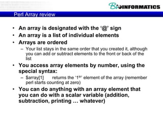 Perl Array review

• An array is designated with the ‘@’ sign
• An array is a list of individual elements
• Arrays are ordered
   – Your list stays in the same order that you created it, although
     you can add or subtract elements to the front or back of the
     list
• You access array elements by number, using the
  special syntax:
   – $array[1]     returns the „1th‟ element of the array (remember
     perl starts counting at zero)
• You can do anything with an array element that
  you can do with a scalar variable (addition,
  subtraction, printing … whatever)
 